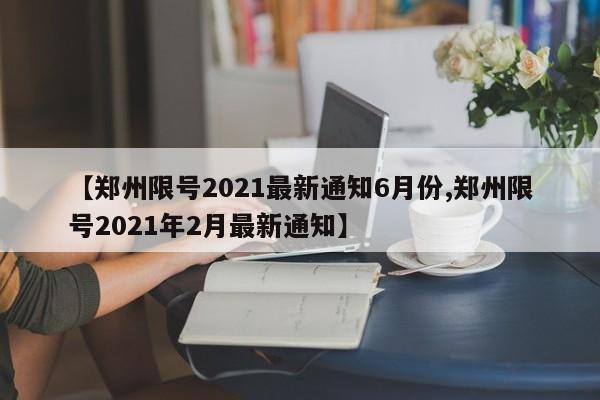 【郑州限号2021最新通知6月份,郑州限号2021年2月最新通知】