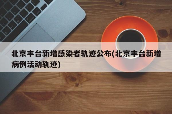 北京丰台新增感染者轨迹公布(北京丰台新增病例活动轨迹)