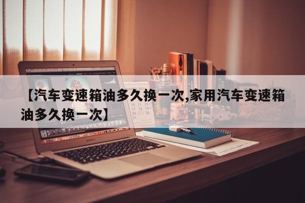 【汽车变速箱油多久换一次,家用汽车变速箱油多久换一次】