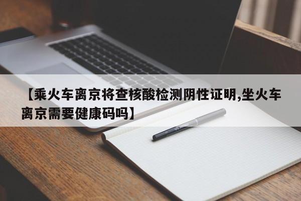 【乘火车离京将查核酸检测阴性证明,坐火车离京需要健康码吗】