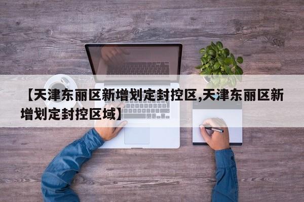 【天津东丽区新增划定封控区,天津东丽区新增划定封控区域】