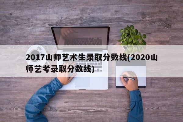 2017山师艺术生录取分数线(2020山师艺考录取分数线)