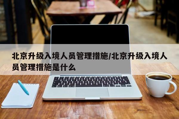 北京升级入境人员管理措施/北京升级入境人员管理措施是什么