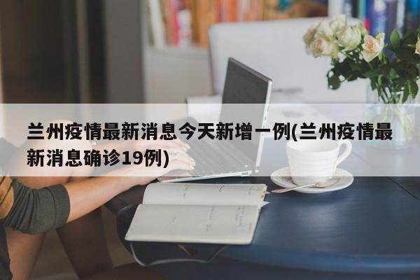 兰州疫情最新消息今天新增一例(兰州疫情最新消息确诊19例)