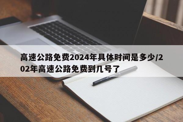 高速公路免费2024年具体时间是多少/202年高速公路免费到几号了
