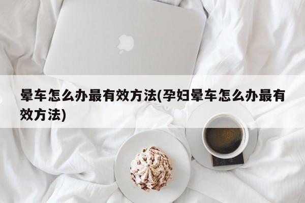 晕车怎么办最有效方法(孕妇晕车怎么办最有效方法)