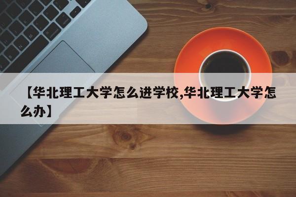 【华北理工大学怎么进学校,华北理工大学怎么办】
