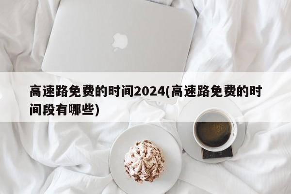 高速路免费的时间2024(高速路免费的时间段有哪些)