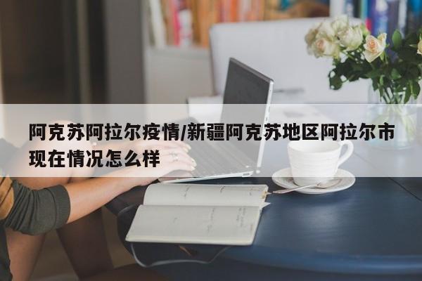 阿克苏阿拉尔疫情/新疆阿克苏地区阿拉尔市现在情况怎么样
