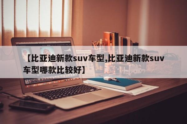 【比亚迪新款suv车型,比亚迪新款suv车型哪款比较好】