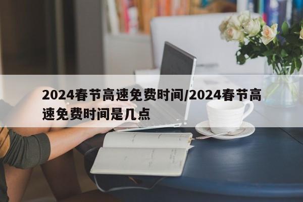 2024春节高速免费时间/2024春节高速免费时间是几点