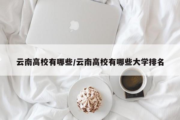 云南高校有哪些/云南高校有哪些大学排名