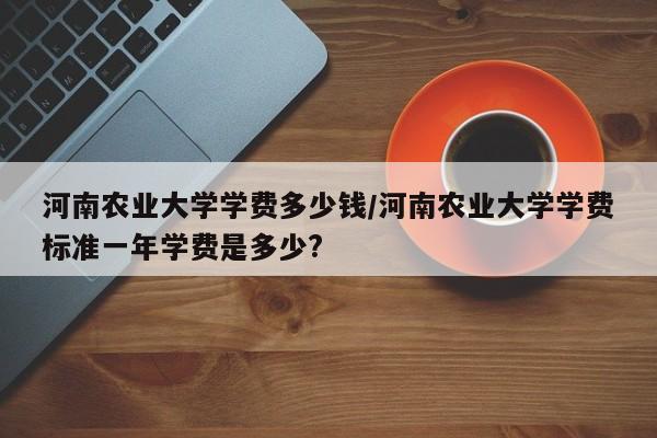 河南农业大学学费多少钱/河南农业大学学费标准一年学费是多少?