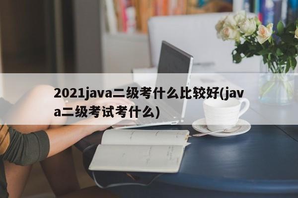 2021java二级考什么比较好(java二级考试考什么)