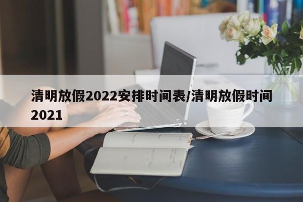 清明放假2022安排时间表/清明放假时间2021