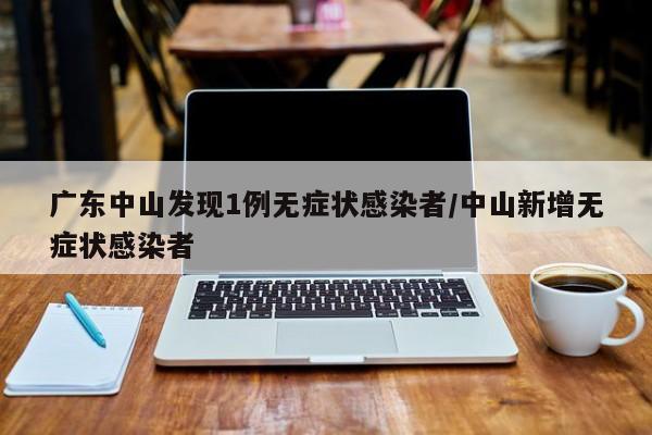 广东中山发现1例无症状感染者/中山新增无症状感染者