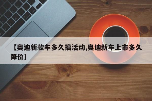 【奥迪新款车多久搞活动,奥迪新车上市多久降价】