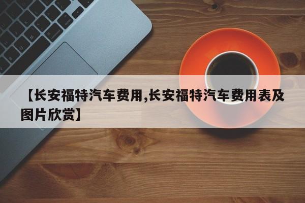 【长安福特汽车费用,长安福特汽车费用表及图片欣赏】
